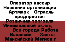 Оператор-кассир › Название организации ­ Артмарк › Отрасль предприятия ­ Розничная торговля › Минимальный оклад ­ 20 000 - Все города Работа » Вакансии   . Ханты-Мансийский,Мегион г.